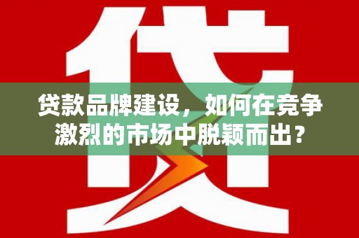 浦东贷款品牌建设，如何在竞争激烈的市场中脱颖而出？